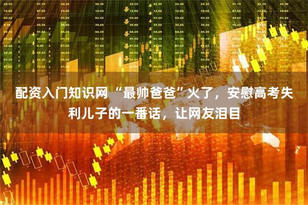 配资入门知识网 “最帅爸爸”火了，安慰高考失利儿子的一番话，让网友泪目