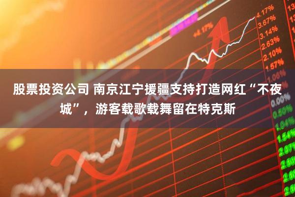 股票投资公司 南京江宁援疆支持打造网红“不夜城”,游客载歌载舞留在特克斯