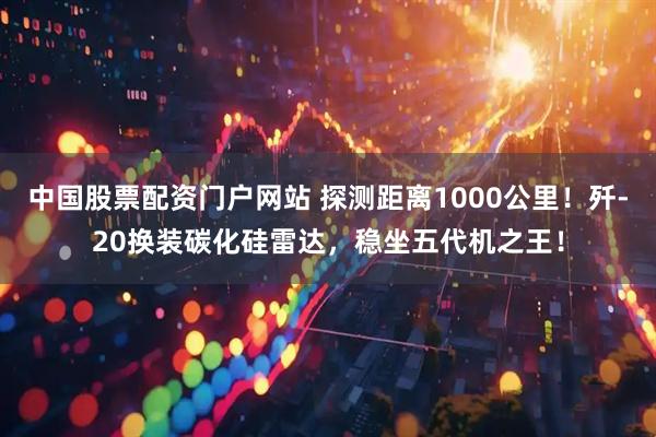 中国股票配资门户网站 探测距离1000公里！歼-20换装碳化硅雷达，稳坐五代机之王！