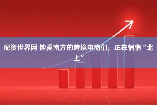 配资世界网 钟爱南方的跨境电商们,正在悄悄“北上”
