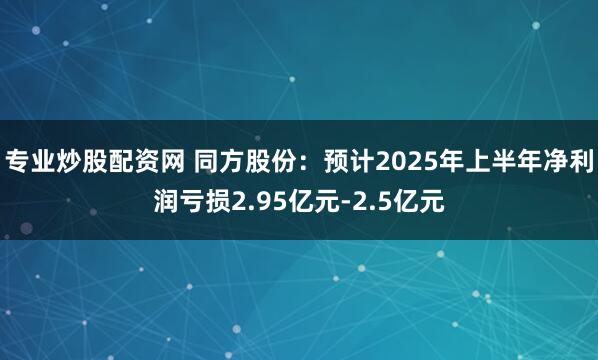 专业炒股配资网 同方股份:预计2025年上半年净利润亏损2.95亿元-2.5亿元