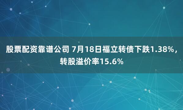 股票配资靠谱公司 7月18日福立转债下跌1.38%，转股溢价率15.6%