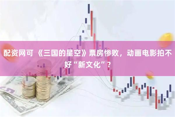 配资网可 《三国的星空》票房惨败，动画电影拍不好“新文化”？