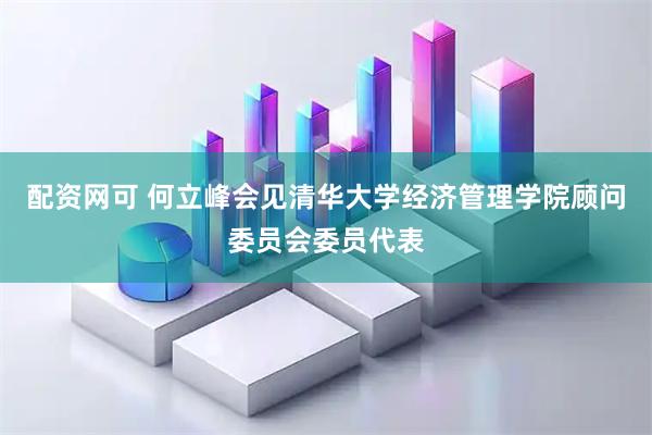 配资网可 何立峰会见清华大学经济管理学院顾问委员会委员代表