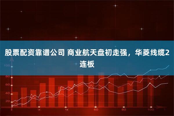 股票配资靠谱公司 商业航天盘初走强,华菱线缆2连板